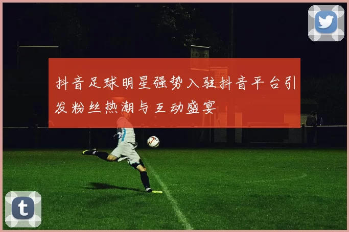 抖音足球明星强势入驻抖音平台引发粉丝热潮与互动盛宴