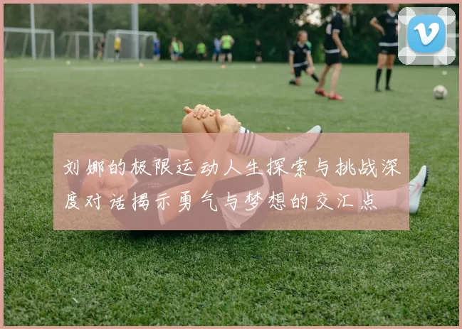 刘娜的极限运动人生探索与挑战深度对话揭示勇气与梦想的交汇点