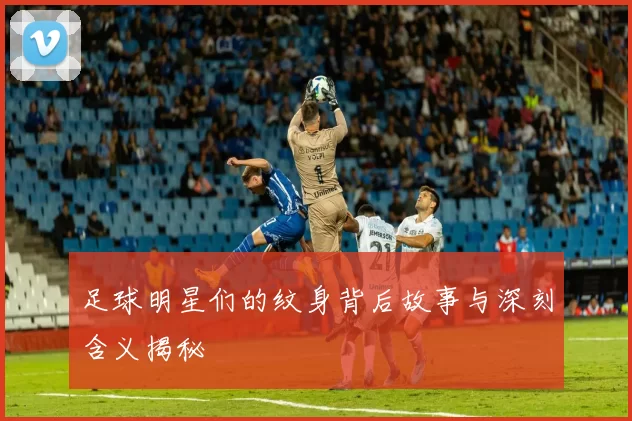 足球明星们的纹身背后故事与深刻含义揭秘