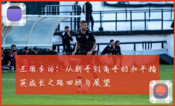 王丽专访：从新手到高手的和平精英成长之路回顾与展望