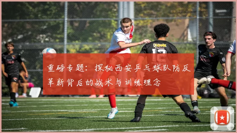 重磅专题：探秘西安乒乓球队防反革新背后的战术与训练理念