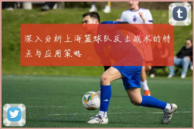 深入分析上海篮球队反击战术的特点与应用策略