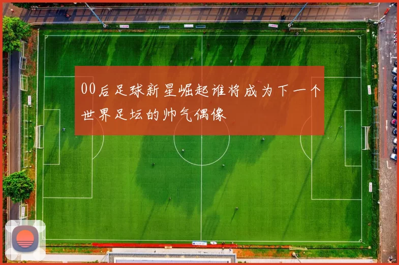 00后足球新星崛起谁将成为下一个世界足坛的帅气偶像