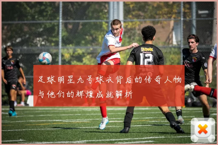 足球明星九号球衣背后的传奇人物与他们的辉煌成就解析