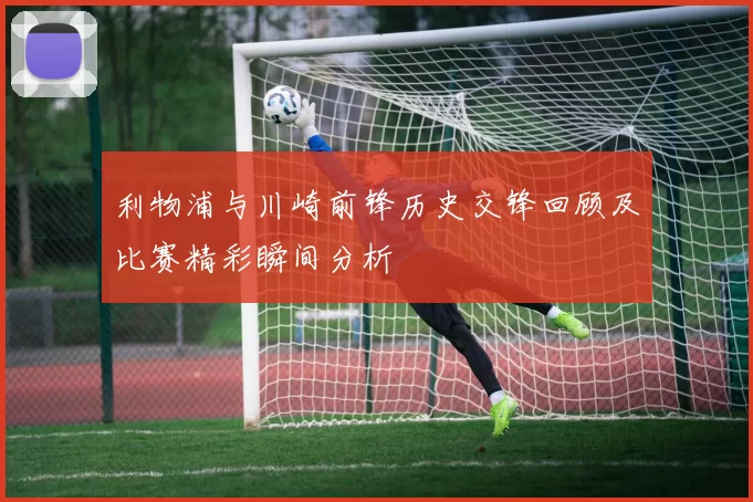 利物浦与川崎前锋历史交锋回顾及比赛精彩瞬间分析