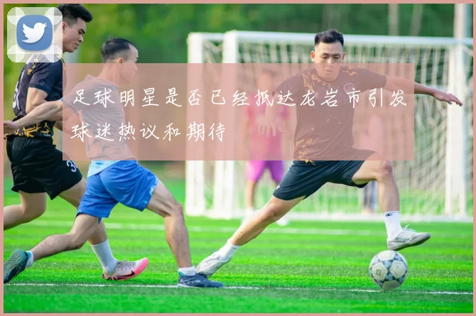 足球明星是否已经抵达龙岩市引发球迷热议和期待