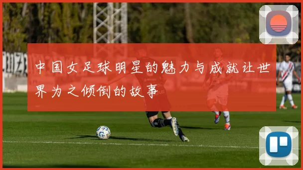 中国女足球明星的魅力与成就让世界为之倾倒的故事