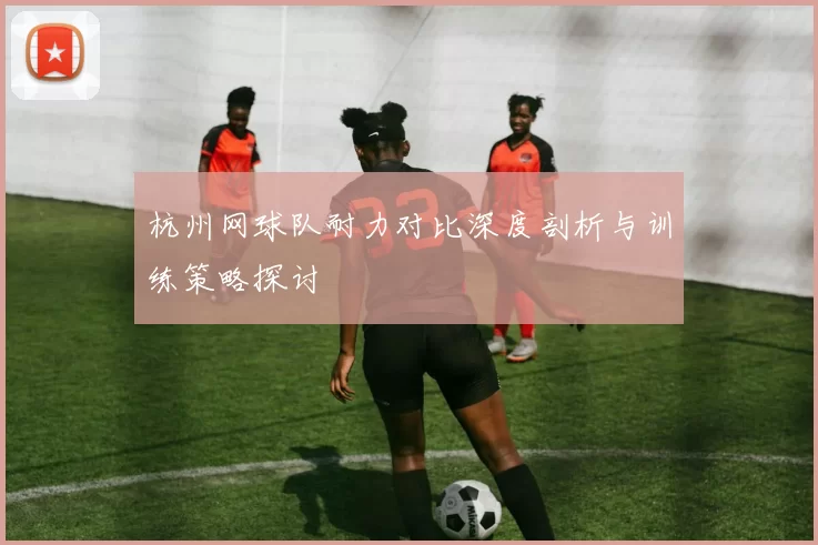 杭州网球队耐力对比深度剖析与训练策略探讨
