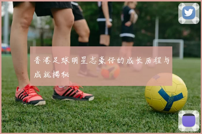 香港足球明星志豪仔的成长历程与成就揭秘