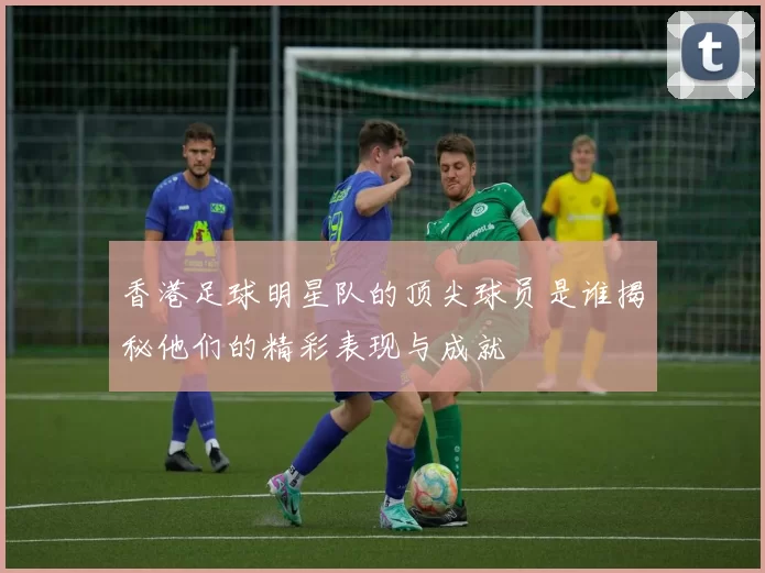 香港足球明星队的顶尖球员是谁揭秘他们的精彩表现与成就