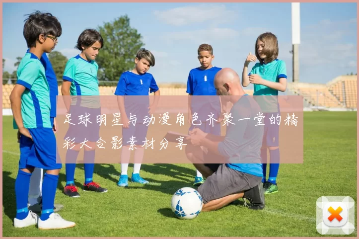 足球明星与动漫角色齐聚一堂的精彩大合影素材分享