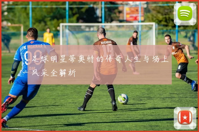 足球明星蒂奥特的传奇人生与场上风采全解析