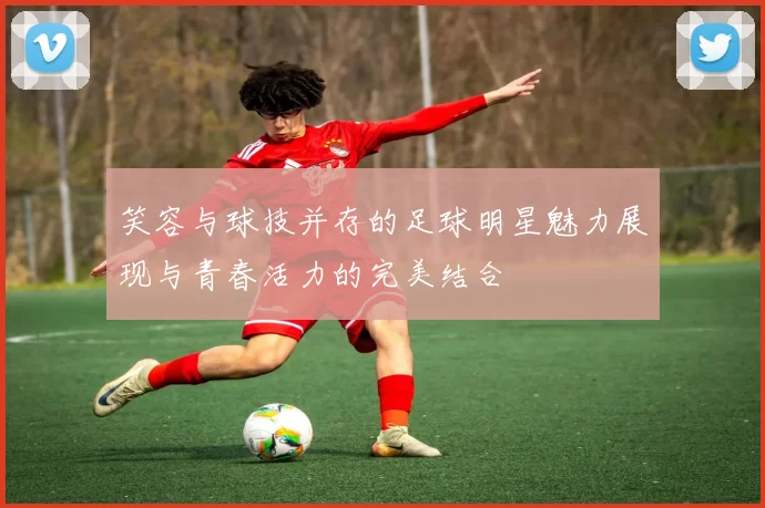 笑容与球技并存的足球明星魅力展现与青春活力的完美结合