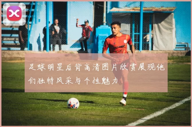 足球明星后背高清图片欣赏展现他们独特风采与个性魅力