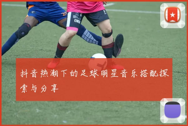 抖音热潮下的足球明星音乐搭配探索与分享