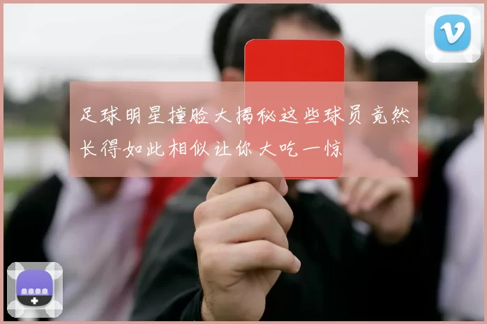 足球明星撞脸大揭秘这些球员竟然长得如此相似让你大吃一惊