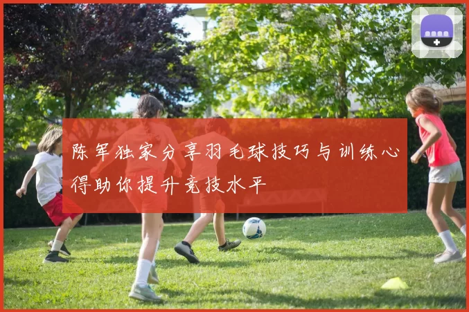 陈军独家分享羽毛球技巧与训练心得助你提升竞技水平