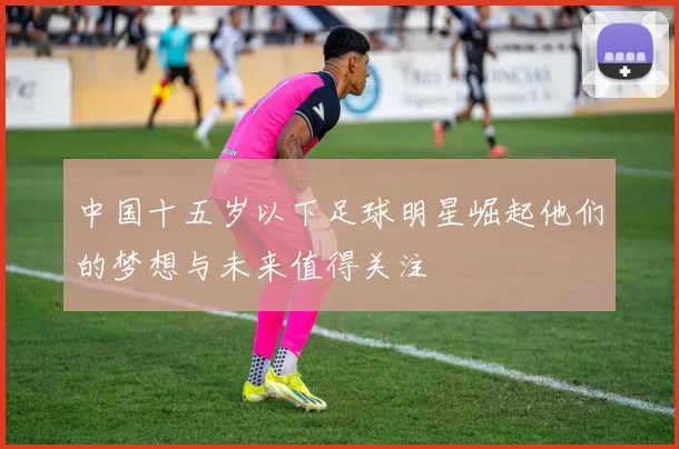 中国十五岁以下足球明星崛起他们的梦想与未来值得关注