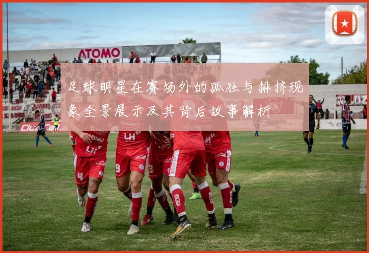 足球明星在赛场外的孤独与排挤现象全景展示及其背后故事解析
