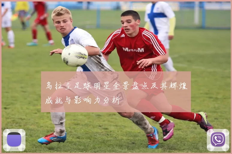 乌拉圭足球明星全景盘点及其辉煌成就与影响力分析
