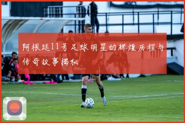 阿根廷11号足球明星的辉煌历程与传奇故事揭秘