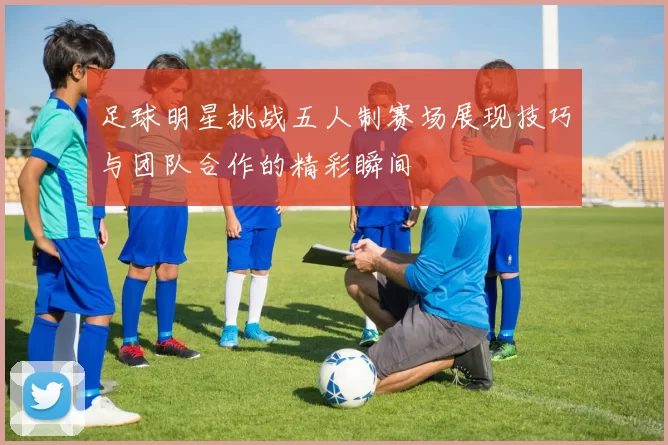足球明星挑战五人制赛场展现技巧与团队合作的精彩瞬间