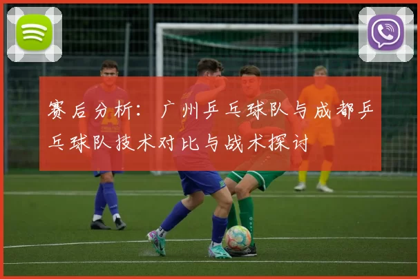 赛后分析：广州乒乓球队与成都乒乓球队技术对比与战术探讨