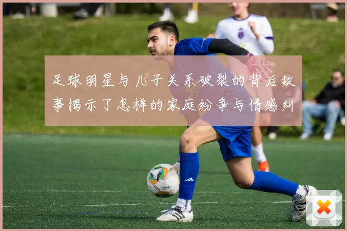 足球明星与儿子关系破裂的背后故事揭示了怎样的家庭纷争与情感纠葛