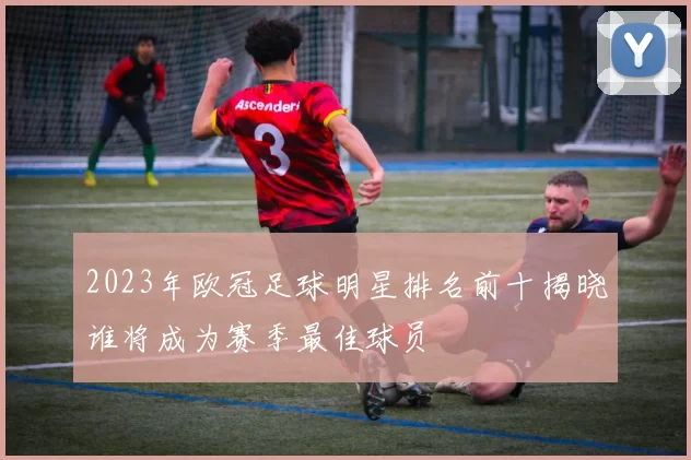2023年欧冠足球明星排名前十揭晓谁将成为赛季最佳球员