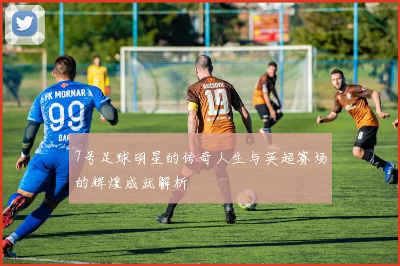 7号足球明星的传奇人生与英超赛场的辉煌成就解析