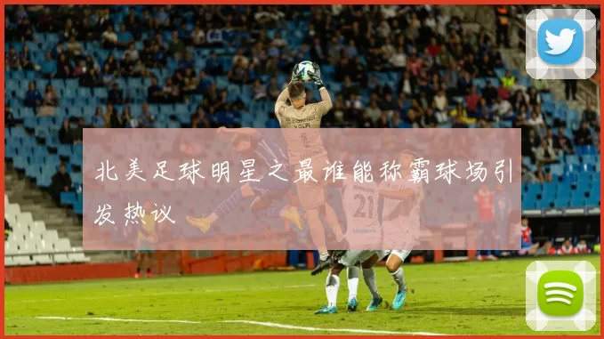 北美足球明星之最谁能称霸球场引发热议