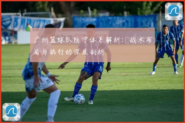 广州篮球队防守体系解析：战术布局与执行的深度剖析