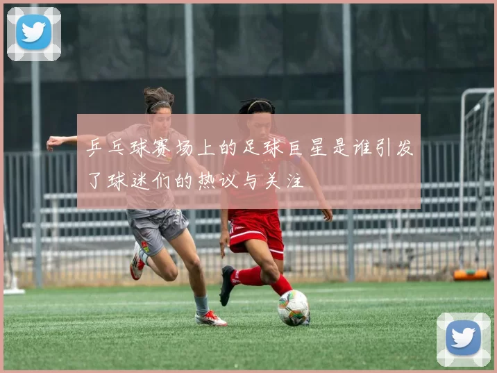 乒乓球赛场上的足球巨星是谁引发了球迷们的热议与关注