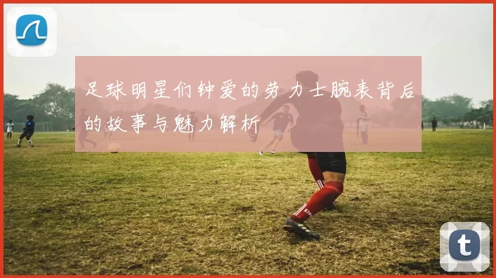 足球明星们钟爱的劳力士腕表背后的故事与魅力解析