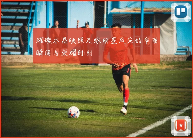 璀璨水晶映照足球明星风采的华丽瞬间与荣耀时刻