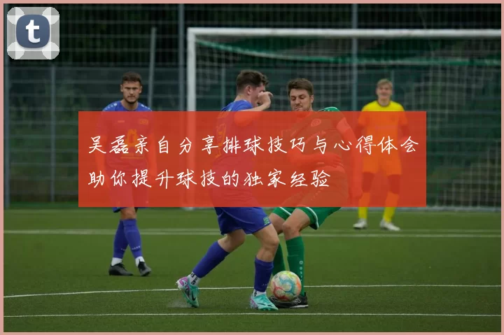吴磊亲自分享排球技巧与心得体会助你提升球技的独家经验