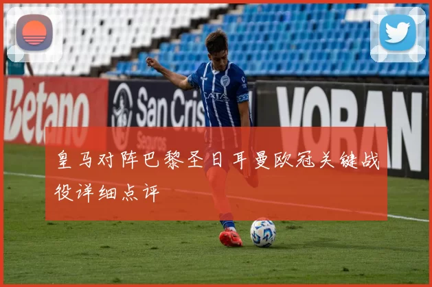 皇马对阵巴黎圣日耳曼欧冠关键战役详细点评