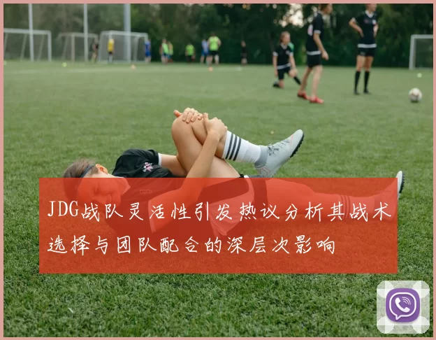 JDG战队灵活性引发热议分析其战术选择与团队配合的深层次影响