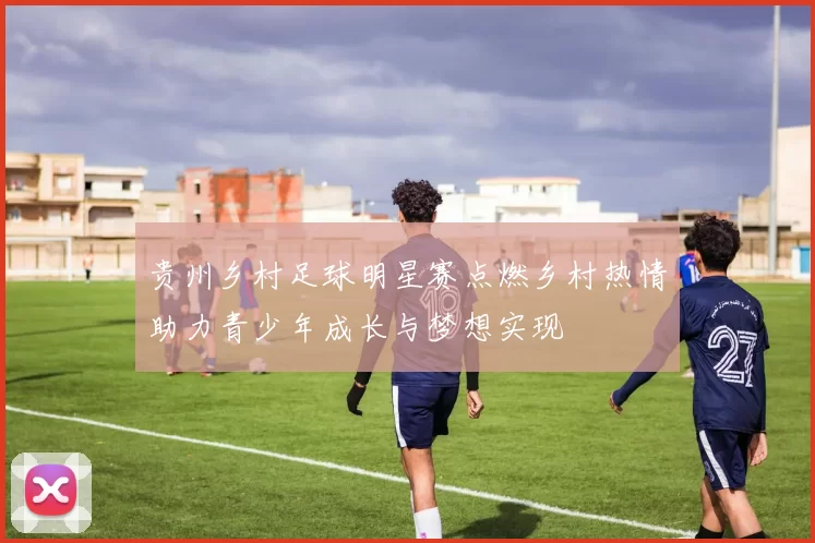 贵州乡村足球明星赛点燃乡村热情助力青少年成长与梦想实现