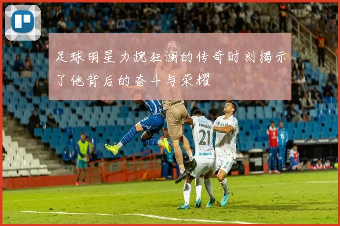 足球明星力挽狂澜的传奇时刻揭示了他背后的奋斗与荣耀