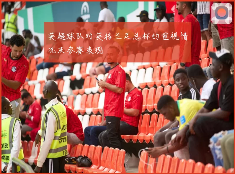 英超球队对英格兰足总杯的重视情况及参赛表现