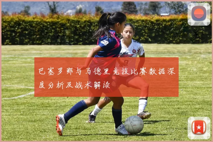 巴塞罗那与马德里竞技比赛数据深度分析及战术解读