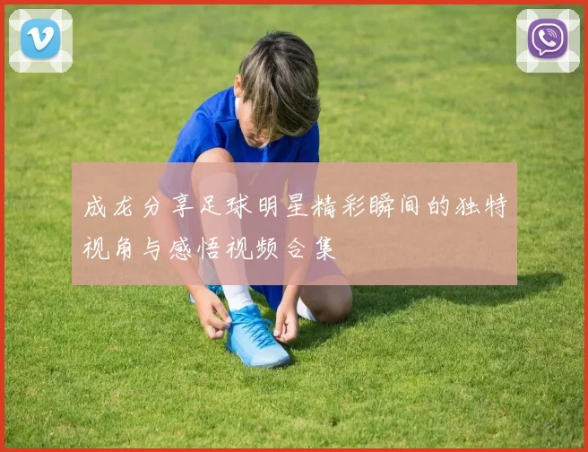成龙分享足球明星精彩瞬间的独特视角与感悟视频合集