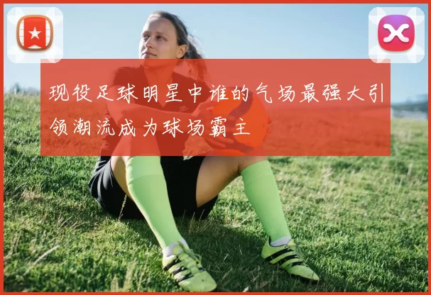 现役足球明星中谁的气场最强大引领潮流成为球场霸主