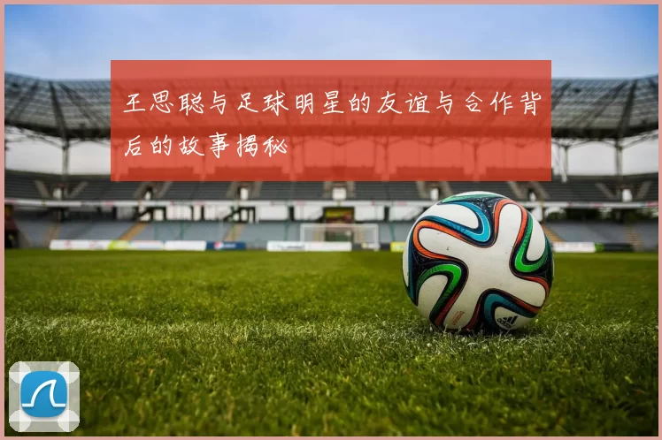 王思聪与足球明星的友谊与合作背后的故事揭秘