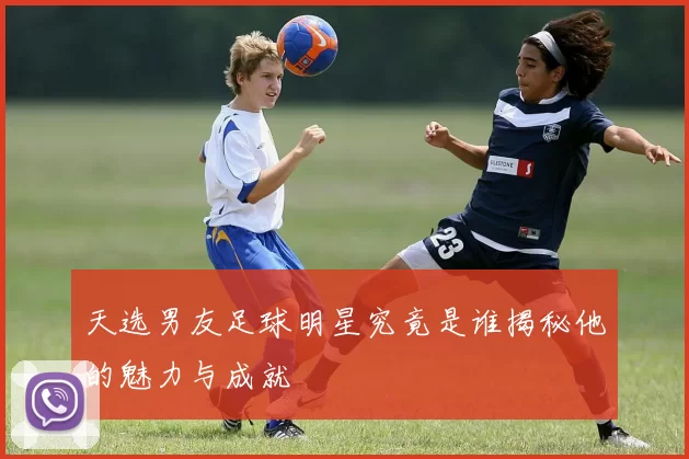 天选男友足球明星究竟是谁揭秘他的魅力与成就