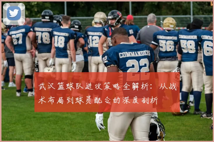 武汉篮球队进攻策略全解析：从战术布局到球员配合的深度剖析