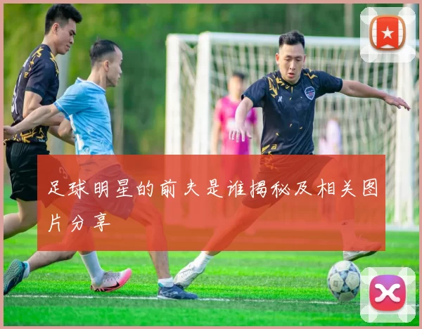 足球明星的前夫是谁揭秘及相关图片分享