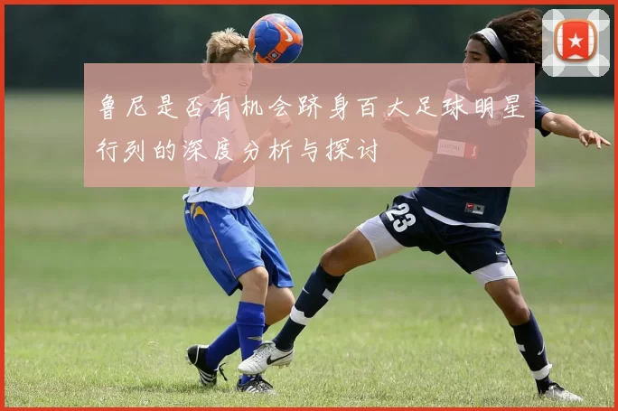 鲁尼是否有机会跻身百大足球明星行列的深度分析与探讨