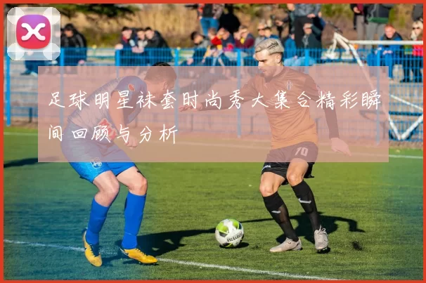 足球明星袜套时尚秀大集合精彩瞬间回顾与分析